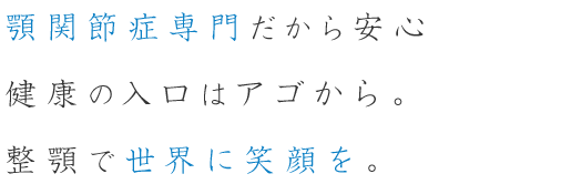 顎関節症専門だから安心 健康の入口はアゴから。整顎で世界に笑顔を。